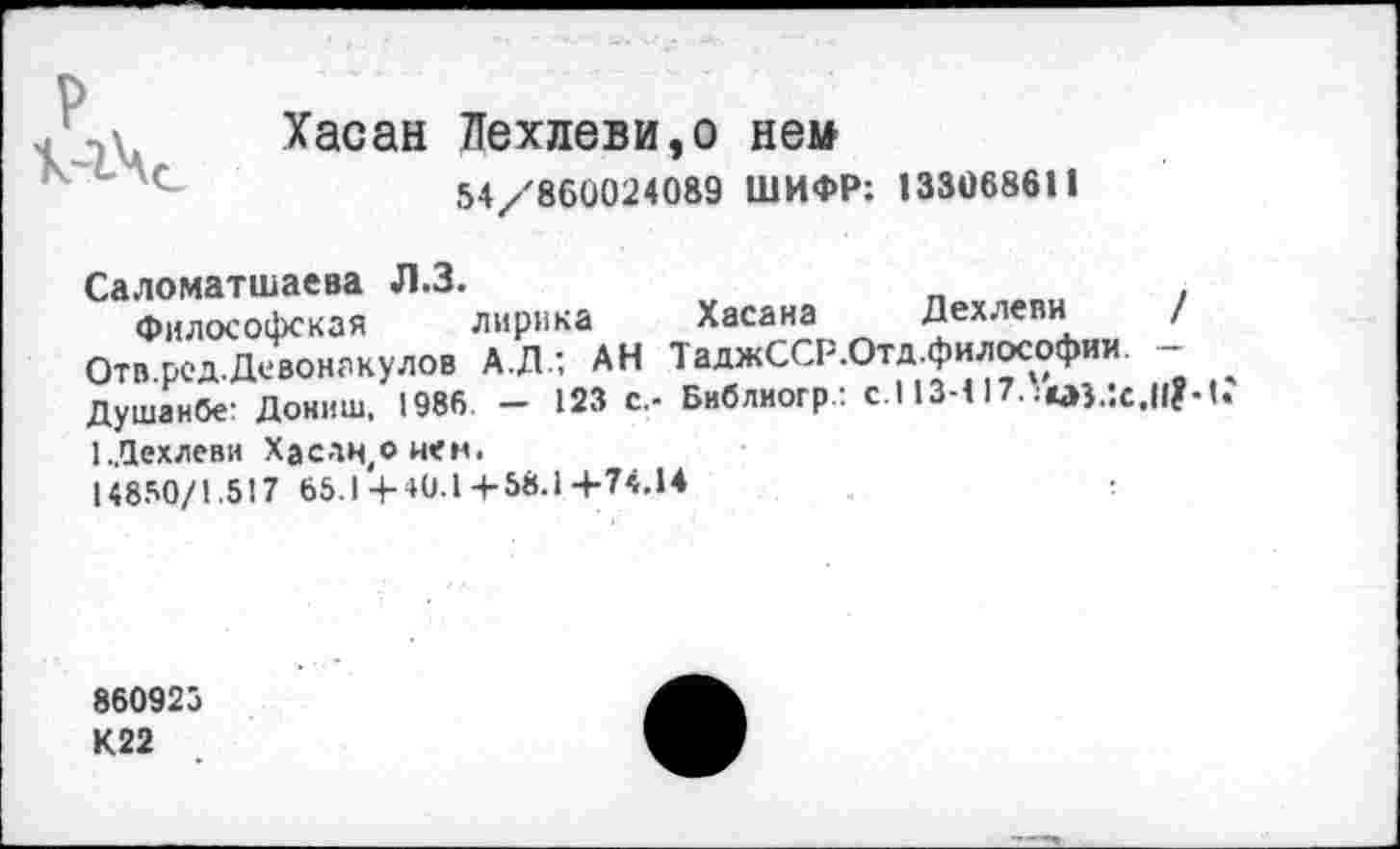 ﻿р	Хасан Пехлеви,о нем 54/860024089 ШИФР: 133068611
Саломатшаева Л.З.
Философская лирика Хасана Дехлеви / Отв.рсд.Девонакулов А.Д.; АН ТаджССР.Отд философии. -Душанбе: Дониш. 1986. - 123 с,- Библиогр.: с.113-117.	.11?-1.
ЕДехлеви Хасан,о иен.
14850/1.517 65.1 4-40.1 +58.14-74.14
860925 К22